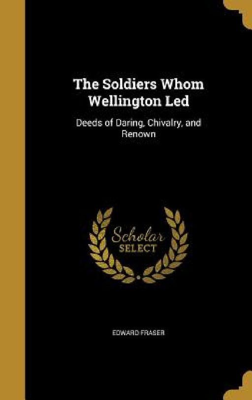 The Soldiers Whom Wellington Led: Deeds of Daring, Chivalry, and Renown by Edward Fraser