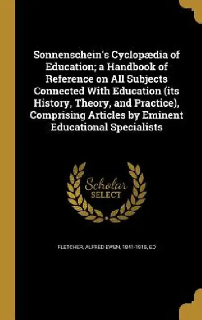 Sonnenschein's Cyclopædia of Education; a Handbook of Reference on All Subjects Connected With Education (its History, Theory, and Practice), Comprisi by Alfred Ewen 1841-1915 Fletcher