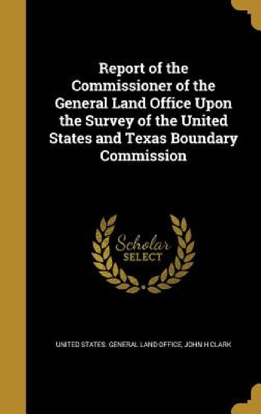 Report of the Commissioner of the General Land Office Upon the Survey of the United States and Texas Boundary Commission by United States General Land Office, John H. Clark