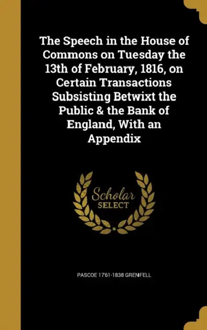 The Speech in the House of Commons on Tuesday the 13th of February, 1816, on Certain Transactions Subsisting Betwixt the Public & the Bank of England, by Pascoe 1761-1838 Grenfell