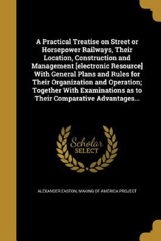 A Practical Treatise on Street or Horsepower Railways, Their Location, Construction and Management [electronic Resource] With General Plans and Rules by Alexander Easton, Making of America Project