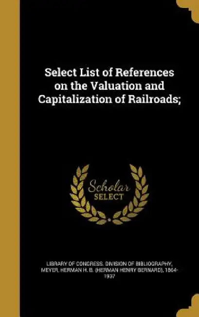 Select List of References on the Valuation and Capitalization of Railroads; by Library of Congress Division of Bibliog, Herman H. B. (Herman Henry Bernar Meyer