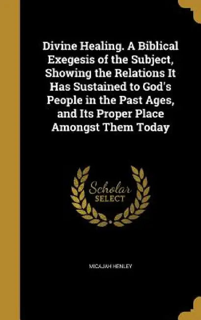 Divine Healing. A Biblical Exegesis of the Subject, Showing the Relations It Has Sustained to God's People in the Past Ages, and Its Proper Place Amon by Micajah Henley