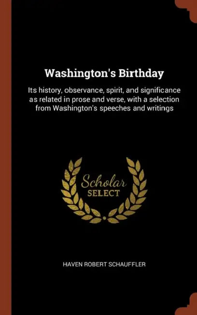 Washington's Birthday: Its history, observance, spirit, and significance as related in prose and verse, with a selection from Washington's sp by Haven Robert Schauffler