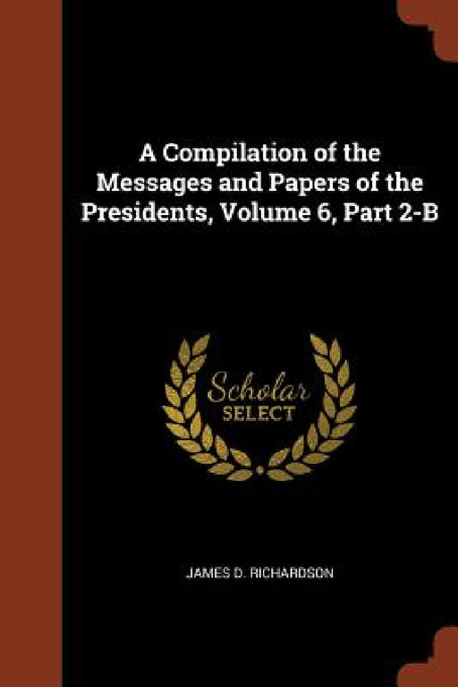 A Compilation of the Messages and Papers of the Presidents, Volume 6, Part 2-B by James D. Richardson