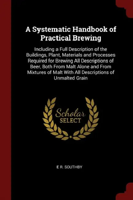 A Systematic Handbook of Practical Brewing: Including a Full Description of the Buildings, Plant, Materials and Processes Required for Brewing All Des by E. R. Southby