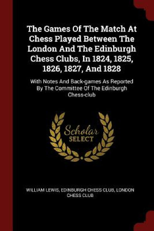 The Games Of The Match At Chess Played Between The London And The Edinburgh Chess Clubs, In 1824, 1825, 1826, 1827, And 1828: With Notes And Back-game by William Lewis, Edinburgh Chess Club, London Chess Club