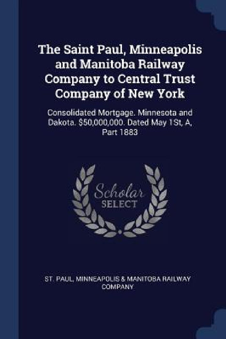 The Saint Paul, Minneapolis and Manitoba Railway Company to Central Trust Company of New York: Consolidated Mortgage. Minnesota and Dakota. $50,000,00 by Minneapolis &. Manitoba Railway St Paul