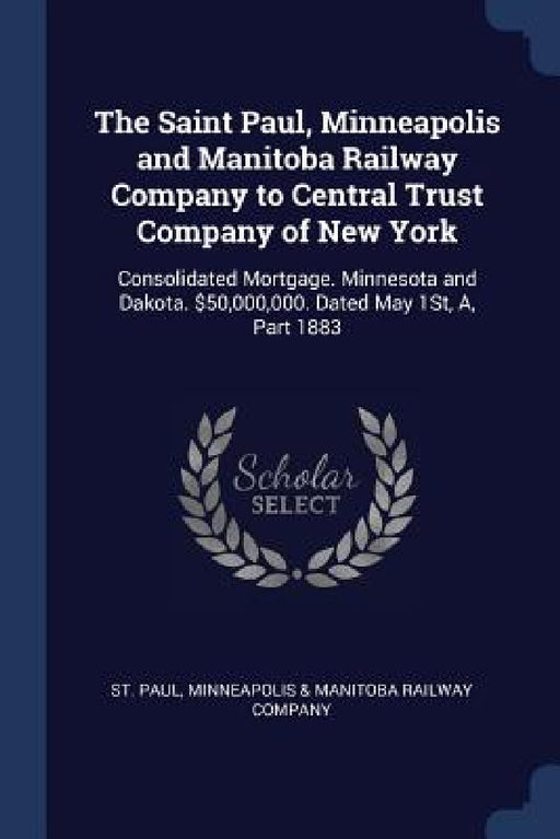 The Saint Paul, Minneapolis and Manitoba Railway Company to Central Trust Company of New York: Consolidated Mortgage. Minnesota and Dakota. $50,000,00 by Minneapolis &. Manitoba Railway St Paul