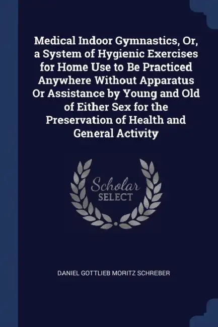 Medical Indoor Gymnastics, Or, a System of Hygienic Exercises for Home Use to Be Practiced Anywhere Without Apparatus Or Assistance by Young and Old o by Daniel Gottlieb Moritz Schreber
