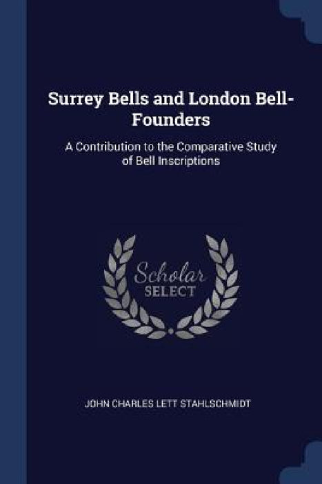 Surrey Bells and London Bell-Founders: A Contribution to the Comparative Study of Bell Inscriptions by John Charles Lett Stahlschmidt