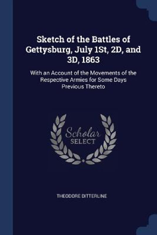 Sketch of the Battles of Gettysburg, July 1St, 2D, and 3D, 1863: With an Account of the Movements of the Respective Armies for Some Days Previous Ther by Theodore Ditterline