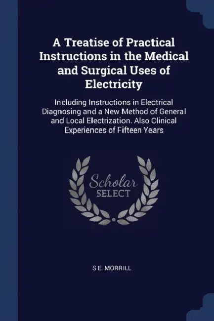 A Treatise of Practical Instructions in the Medical and Surgical Uses of Electricity: Including Instructions in Electrical Diagnosing and a New Method by S. E. Morrill