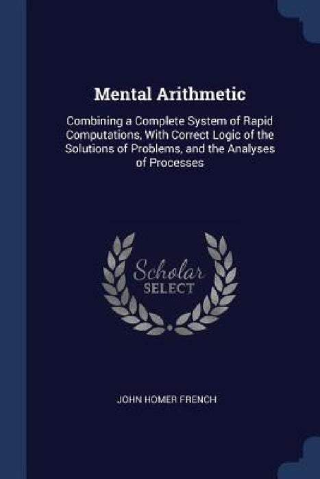 Mental Arithmetic: Combining a Complete System of Rapid Computations, With Correct Logic of the Solutions of Problems, and the Analyses of Processes by John Homer French