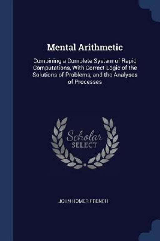 Mental Arithmetic: Combining a Complete System of Rapid Computations, With Correct Logic of the Solutions of Problems, and the Analyses of Processes by John Homer French