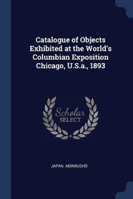 Catalogue of Objects Exhibited at the World's Columbian Exposition Chicago, U.S.a., 1893 by Japan Monbushō