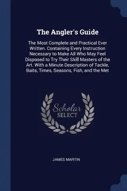 The Angler's Guide: The Most Complete and Practical Ever Written. Containing Every Instruction Necessary to Make All Who May Feel Disposed by James Martin