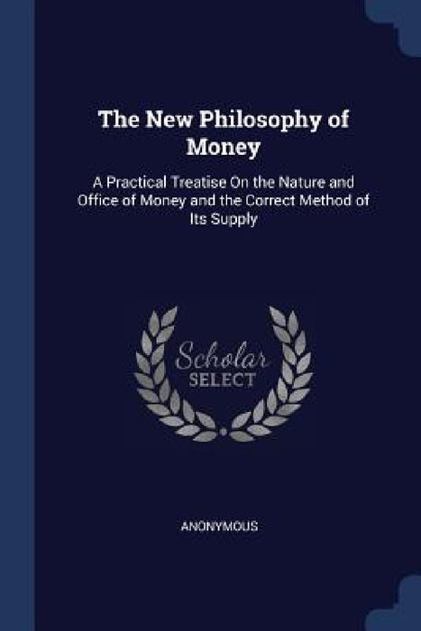 The New Philosophy of Money: A Practical Treatise On the Nature and Office of Money and the Correct Method of Its Supply by Anonymous