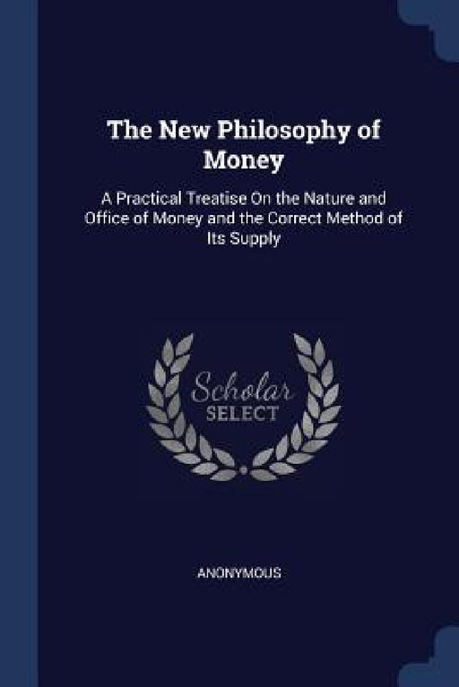 The New Philosophy of Money: A Practical Treatise On the Nature and Office of Money and the Correct Method of Its Supply by Anonymous