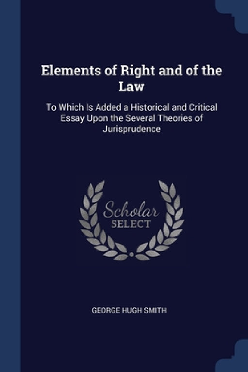 Elements of Right and of the Law: To Which Is Added a Historical and Critical Essay Upon the Several Theories of Jurisprudence by George Hugh Smith