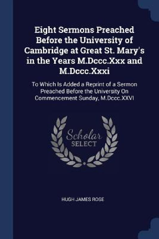 Eight Sermons Preached Before the University of Cambridge at Great St. Mary's in the Years M.Dccc.Xxx and M.Dccc.Xxxi: To Which Is Added a Reprint of by Hugh James Rose