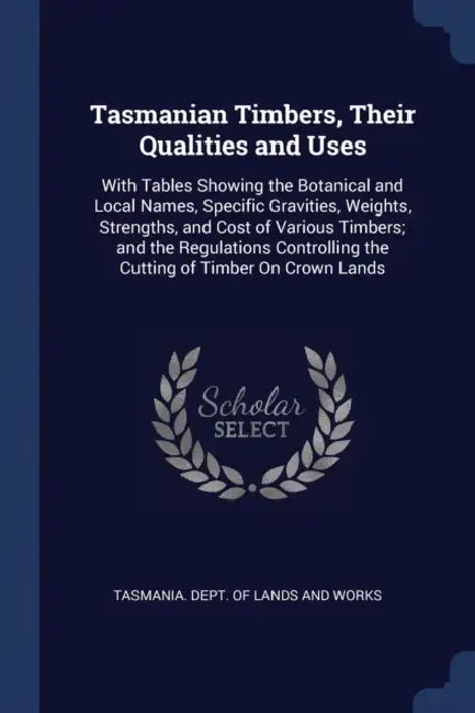 Tasmanian Timbers, Their Qualities and Uses: With Tables Showing the Botanical and Local Names, Specific Gravities, Weights, Strengths, and Cost of Va by Tasmania Dept of Lands and Works