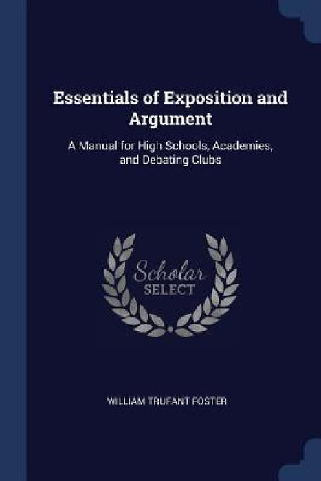 Essentials of Exposition and Argument: A Manual for High Schools, Academies, and Debating Clubs by William Trufant Foster