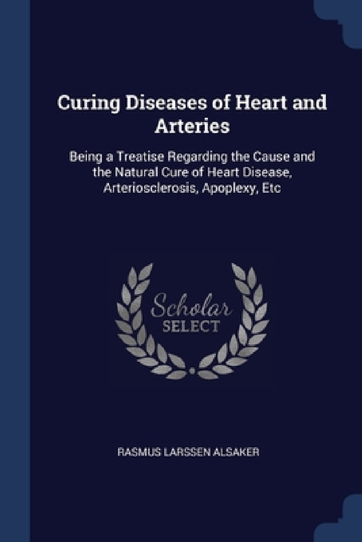 Curing Diseases of Heart and Arteries: Being a Treatise Regarding the Cause and the Natural Cure of Heart Disease, Arteriosclerosis, Apoplexy, Etc by Rasmus Larssen Alsaker