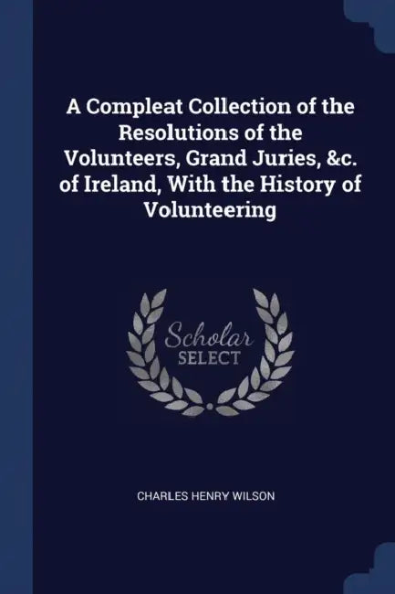 A Compleat Collection of the Resolutions of the Volunteers, Grand Juries, &c. of Ireland, With the History of Volunteering by Charles Henry Wilson