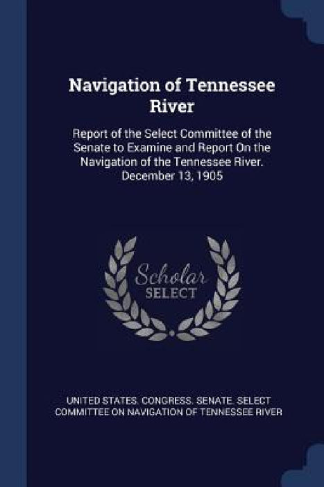 Navigation of Tennessee River: Report of the Select Committee of the Senate to Examine and Report On the Navigation of the Tennessee River. December by United States Congress Senate Select
