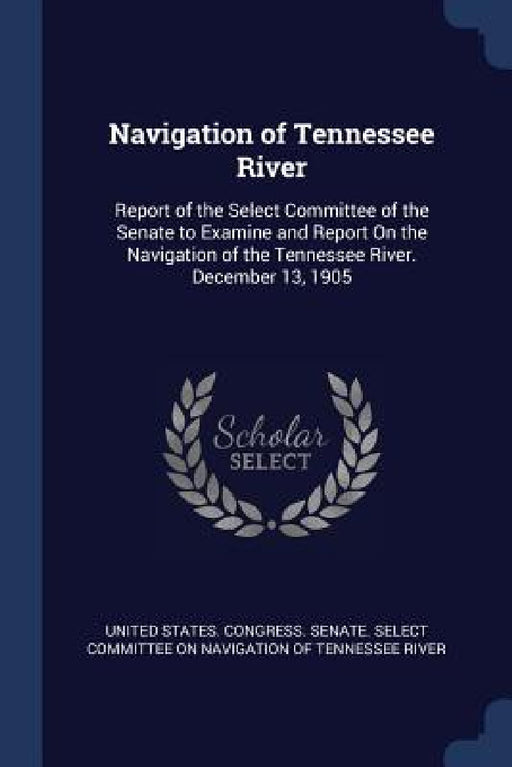 Navigation of Tennessee River: Report of the Select Committee of the Senate to Examine and Report On the Navigation of the Tennessee River. December by United States Congress Senate Select