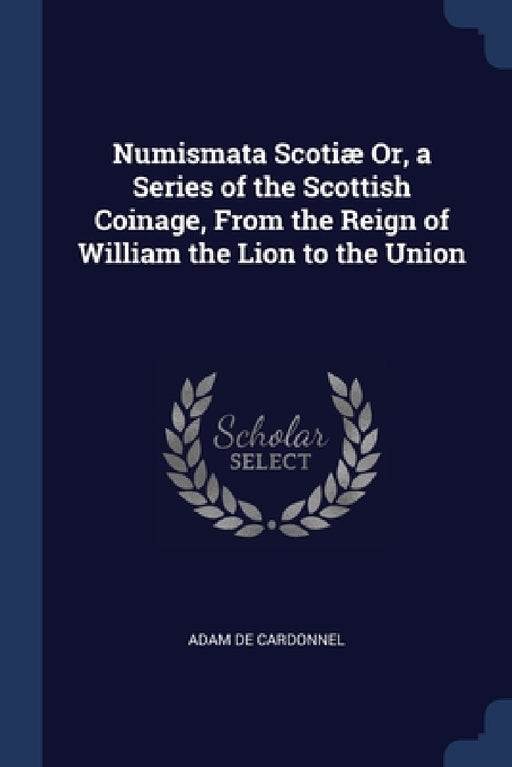 Numismata Scotiæ Or, a Series of the Scottish Coinage, From the Reign of William the Lion to the Union by Adam De Cardonnel