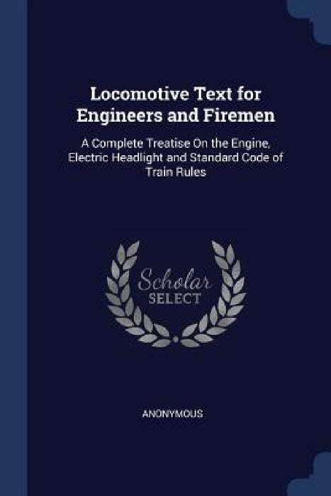 Locomotive Text for Engineers and Firemen: A Complete Treatise On the Engine, Electric Headlight and Standard Code of Train Rules by Anonymous