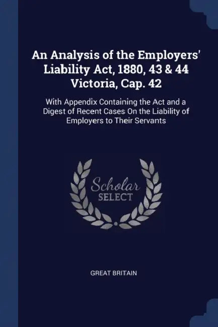 An Analysis of the Employers' Liability Act, 1880, 43 & 44 Victoria, Cap. 42: With Appendix Containing the Act and a Digest of Recent Cases On the Lia by Great Britain
