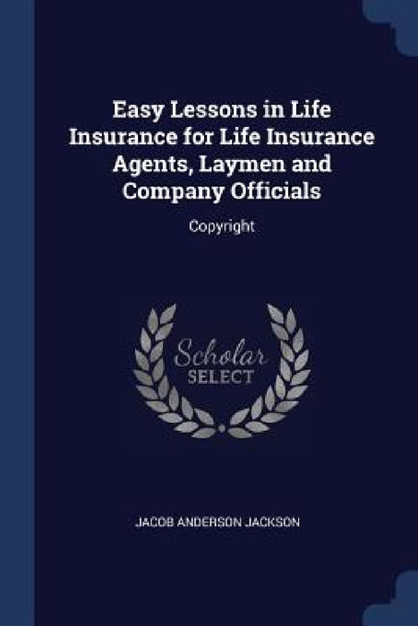 Easy Lessons in Life Insurance for Life Insurance Agents, Laymen and Company Officials: Copyright by Jacob Anderson Jackson