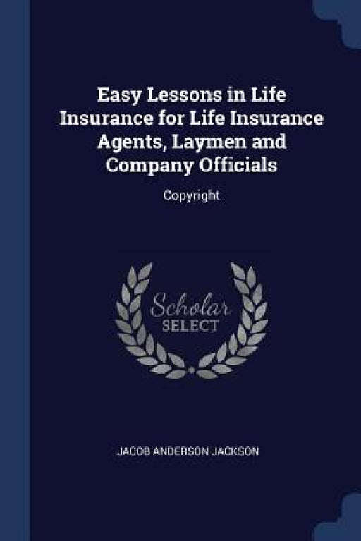 Easy Lessons in Life Insurance for Life Insurance Agents, Laymen and Company Officials: Copyright by Jacob Anderson Jackson