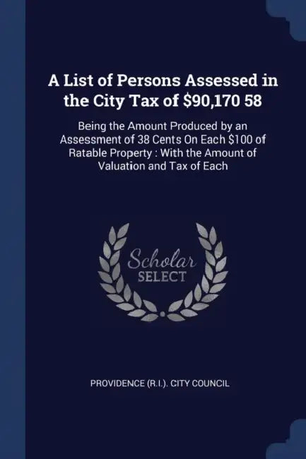 A List of Persons Assessed in the City Tax of $90,170 58: Being the Amount Produced by an Assessment of 38 Cents On Each $100 of Ratable Property: Wit by Providence (R I. ). City Council