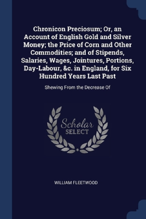 Chronicon Preciosum; Or, an Account of English Gold and Silver Money; the Price of Corn and Other Commodities; and of Stipends, Salaries, Wages, Joint by William Fleetwood