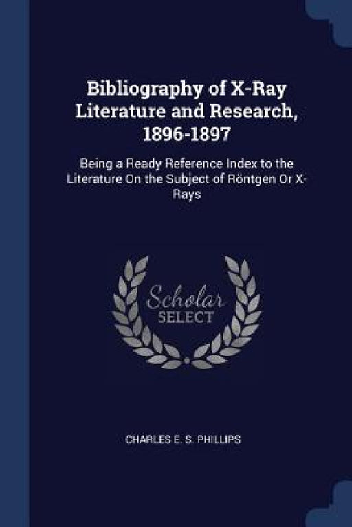 Bibliography of X-Ray Literature and Research, 1896-1897: Being a Ready Reference Index to the Literature On the Subject of Röntgen Or X-Rays by Charles E. S. Phillips