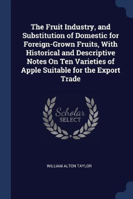 The Fruit Industry, and Substitution of Domestic for Foreign-Grown Fruits, With Historical and Descriptive Notes On Ten Varieties of Apple Suitable fo by William Alton Taylor