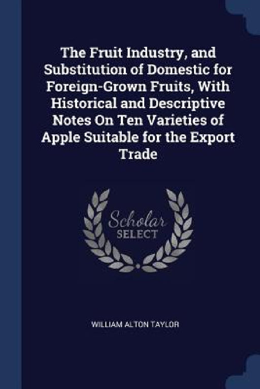 The Fruit Industry, and Substitution of Domestic for Foreign-Grown Fruits, With Historical and Descriptive Notes On Ten Varieties of Apple Suitable fo by William Alton Taylor