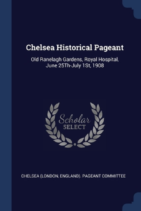 Chelsea Historical Pageant: Old Ranelagh Gardens, Royal Hospital, June 25Th-July 1St, 1908 by England) Pageant Commi Chelsea (London