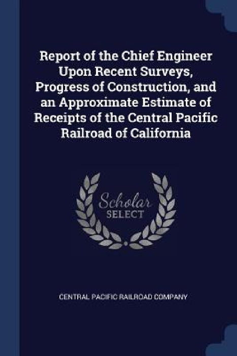 Report of the Chief Engineer Upon Recent Surveys, Progress of Construction, and an Approximate Estimate of Receipts of the Central Pacific Railroad of by Central Pacific Railroad Company