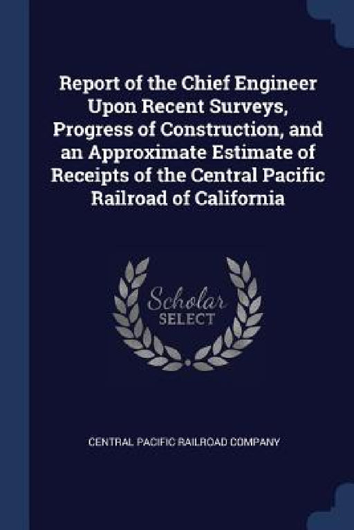 Report of the Chief Engineer Upon Recent Surveys, Progress of Construction, and an Approximate Estimate of Receipts of the Central Pacific Railroad of by Central Pacific Railroad Company