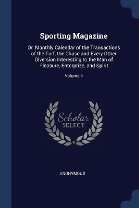 Sporting Magazine: Or, Monthly Calendar of the Transactions of the Turf, the Chase and Every Other Diversion Interesting to the Man of Pl by Anonymous