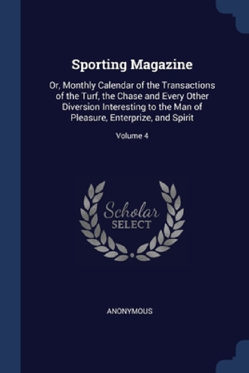 Sporting Magazine: Or, Monthly Calendar of the Transactions of the Turf, the Chase and Every Other Diversion Interesting to the Man of Pl by Anonymous