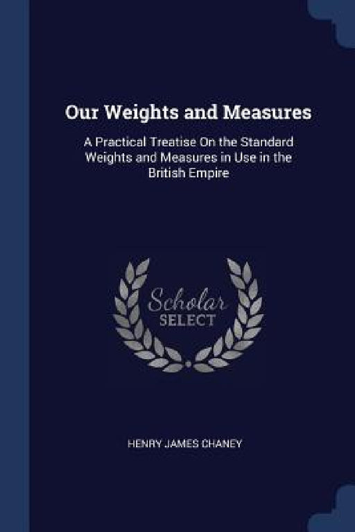 Our Weights and Measures: A Practical Treatise On the Standard Weights and Measures in Use in the British Empire by Henry James Chaney