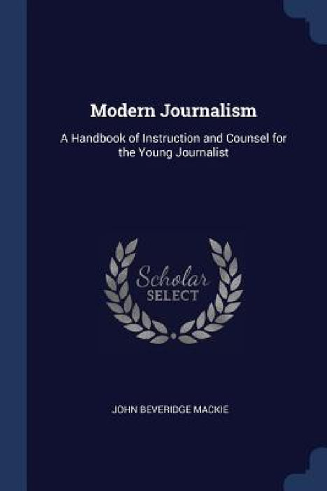 Modern Journalism: A Handbook of Instruction and Counsel for the Young Journalist by John Beveridge MacKie