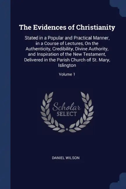 The Evidences of Christianity: Stated in a Popular and Practical Manner, in a Course of Lectures, On the Authenticity, Credibility, Divine Authority, by Daniel Wilson