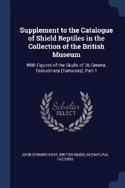 Supplement to the Catalogue of Shield Reptiles in the Collection of the British Museum: With Figures of the Skulls of 36 Genera. Testudinata (Tortoise by John Edward Gray, British Museum (Natural History)